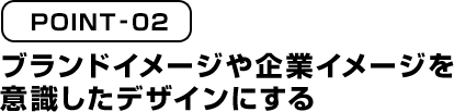 POINT02 ブランドイメージや企業イメージを意識したデザインにする